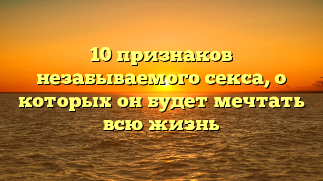 10 признаков незабываемого секса, о которых он будет мечтать всю жизнь