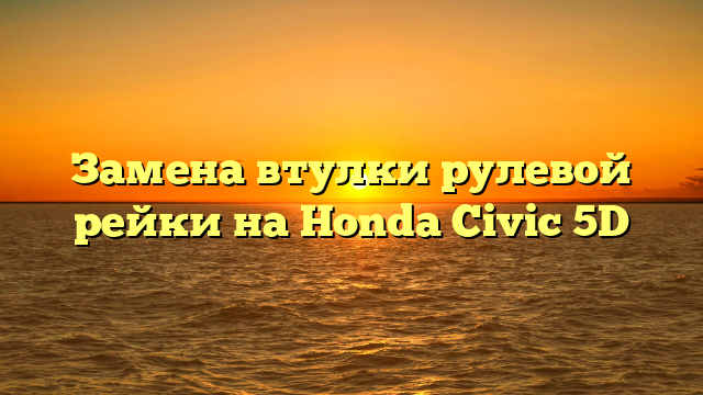 Замена втулки рулевой рейки на Honda Civic 5D