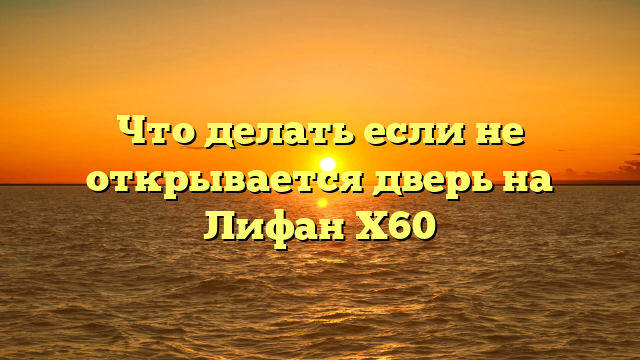 Что делать если не открывается дверь на Лифан Х60