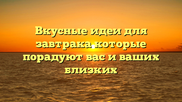 Вкусные идеи для завтрака которые порадуют вас и ваших близких