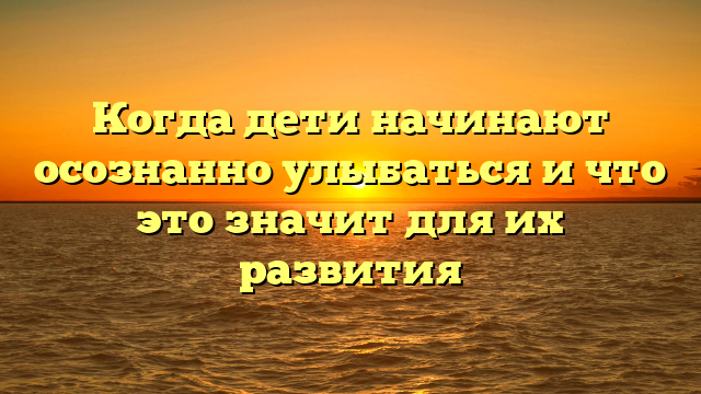 Когда дети начинают осознанно улыбаться и что это значит для их развития
