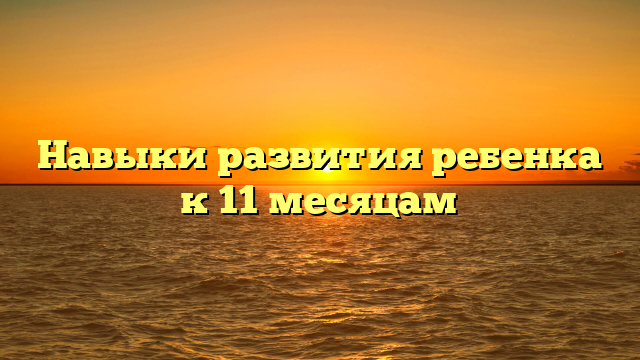 Навыки развития ребенка к 11 месяцам